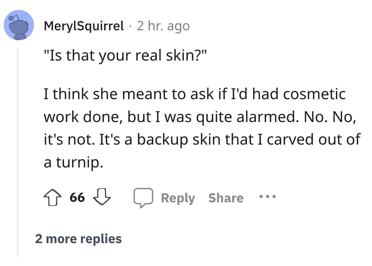 angle - MerylSquirrel 2 hr. ago "Is that your real skin?" I think she meant to ask if I'd had cosmetic work done, but I was quite alarmed. No. No, it's not. It's a backup skin that I carved out of a turnip. 66 2 more replies